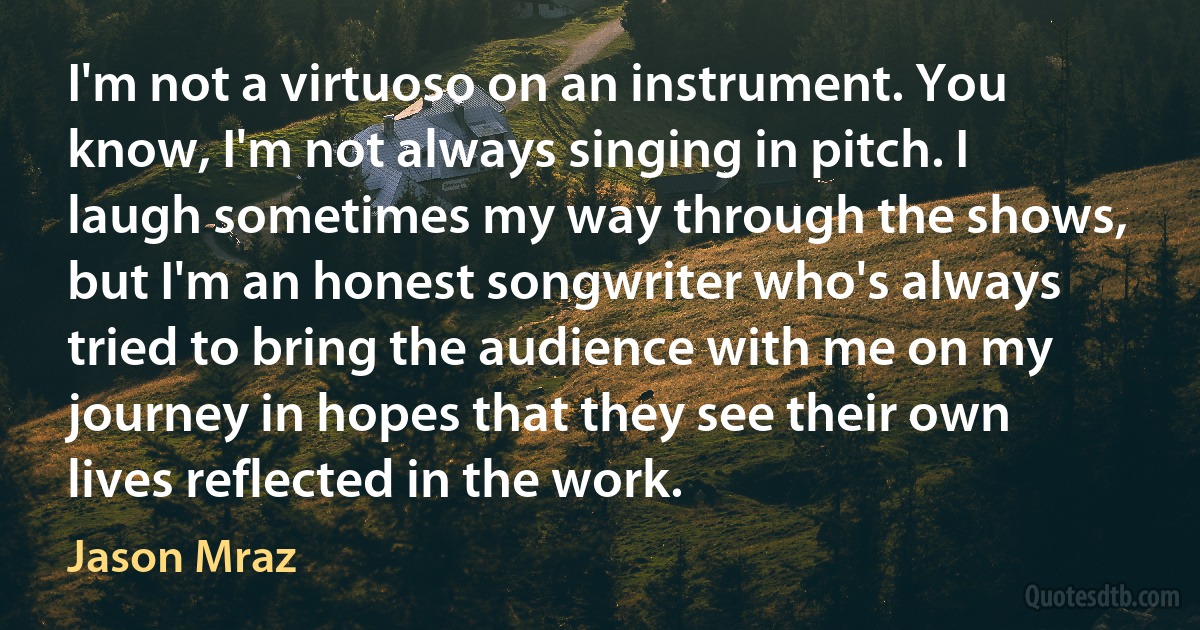 I'm not a virtuoso on an instrument. You know, I'm not always singing in pitch. I laugh sometimes my way through the shows, but I'm an honest songwriter who's always tried to bring the audience with me on my journey in hopes that they see their own lives reflected in the work. (Jason Mraz)