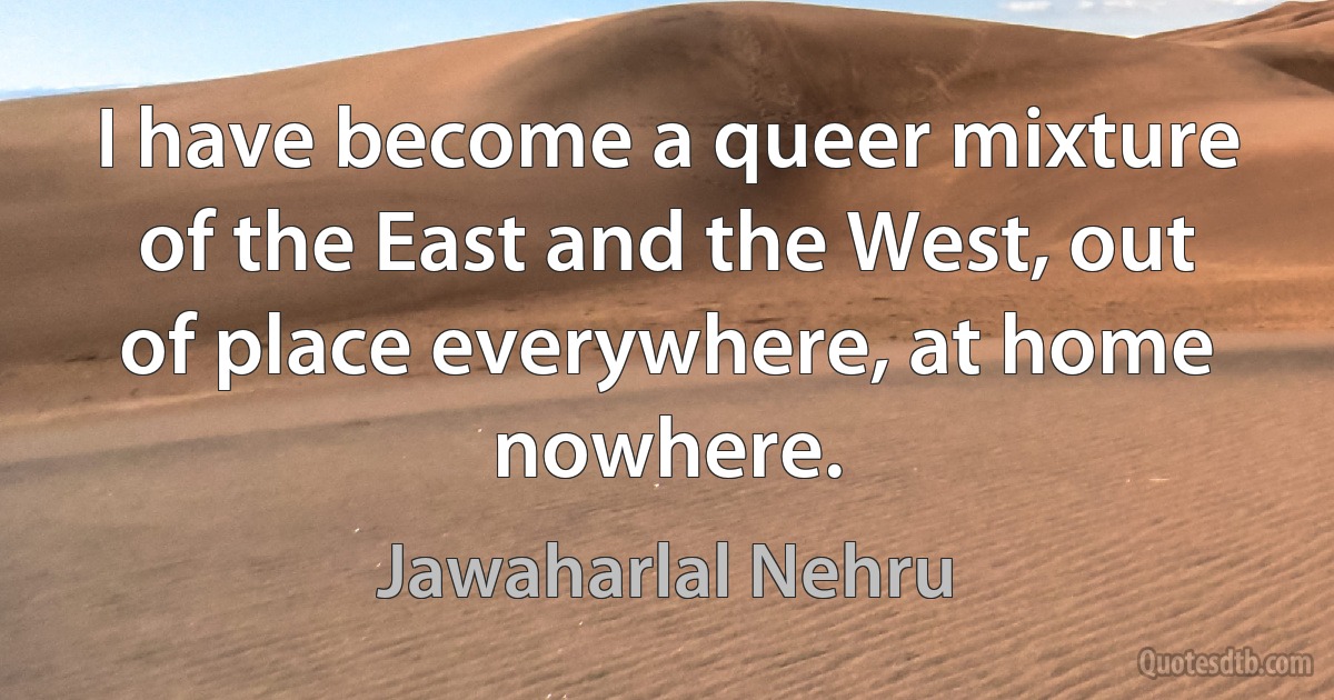 I have become a queer mixture of the East and the West, out of place everywhere, at home nowhere. (Jawaharlal Nehru)