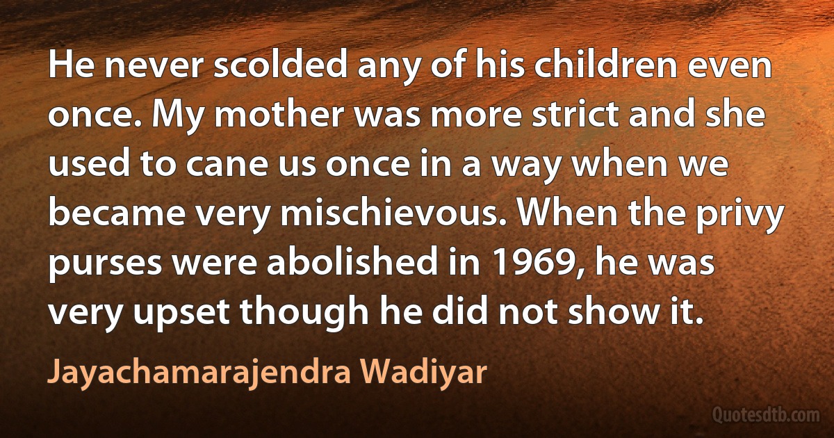 He never scolded any of his children even once. My mother was more strict and she used to cane us once in a way when we became very mischievous. When the privy purses were abolished in 1969, he was very upset though he did not show it. (Jayachamarajendra Wadiyar)