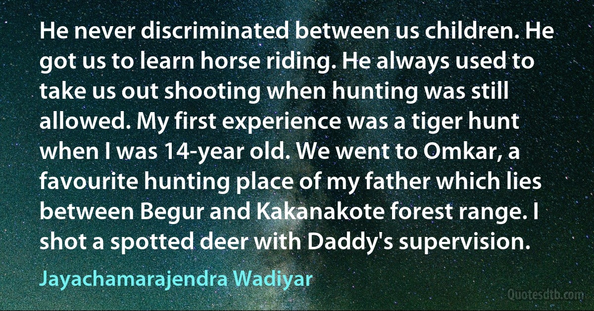 He never discriminated between us children. He got us to learn horse riding. He always used to take us out shooting when hunting was still allowed. My first experience was a tiger hunt when I was 14-year old. We went to Omkar, a favourite hunting place of my father which lies between Begur and Kakanakote forest range. I shot a spotted deer with Daddy's supervision. (Jayachamarajendra Wadiyar)