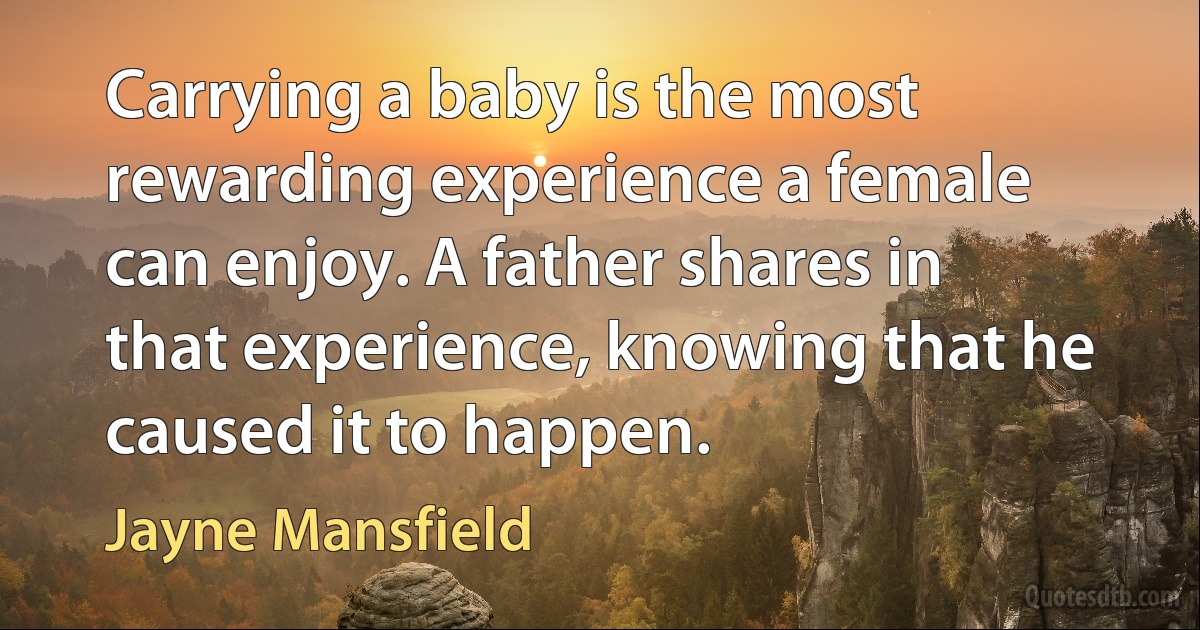 Carrying a baby is the most rewarding experience a female can enjoy. A father shares in that experience, knowing that he caused it to happen. (Jayne Mansfield)