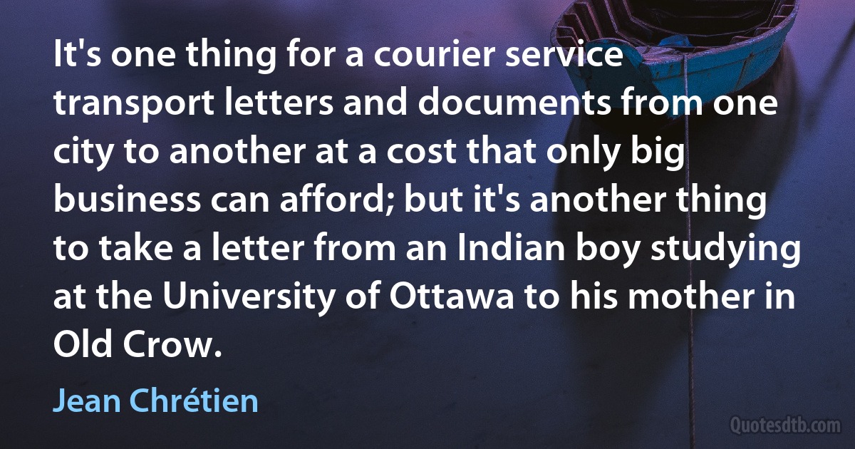 It's one thing for a courier service transport letters and documents from one city to another at a cost that only big business can afford; but it's another thing to take a letter from an Indian boy studying at the University of Ottawa to his mother in Old Crow. (Jean Chrétien)