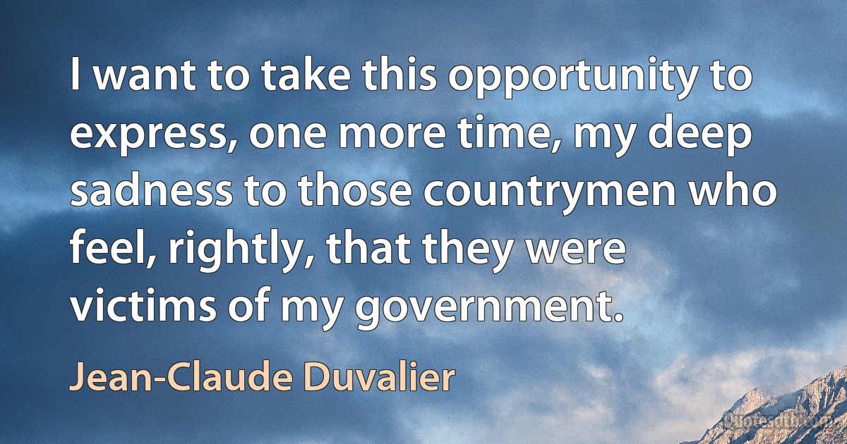 I want to take this opportunity to express, one more time, my deep sadness to those countrymen who feel, rightly, that they were victims of my government. (Jean-Claude Duvalier)