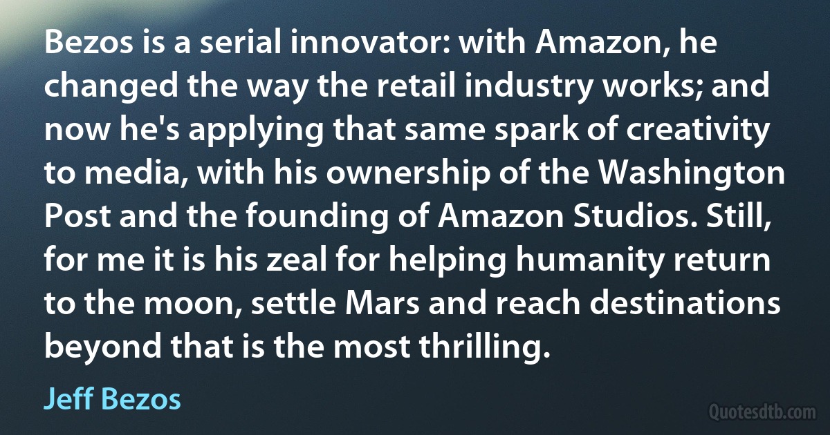 Bezos is a serial innovator: with Amazon, he changed the way the retail industry works; and now he's applying that same spark of creativity to media, with his ownership of the Washington Post and the founding of Amazon Studios. Still, for me it is his zeal for helping humanity return to the moon, settle Mars and reach destinations beyond that is the most thrilling. (Jeff Bezos)