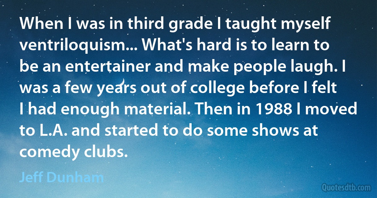 When I was in third grade I taught myself ventriloquism... What's hard is to learn to be an entertainer and make people laugh. I was a few years out of college before I felt I had enough material. Then in 1988 I moved to L.A. and started to do some shows at comedy clubs. (Jeff Dunham)