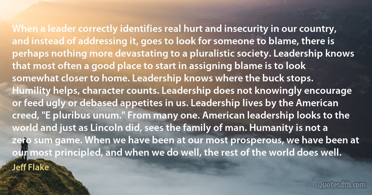 When a leader correctly identifies real hurt and insecurity in our country, and instead of addressing it, goes to look for someone to blame, there is perhaps nothing more devastating to a pluralistic society. Leadership knows that most often a good place to start in assigning blame is to look somewhat closer to home. Leadership knows where the buck stops.
Humility helps, character counts. Leadership does not knowingly encourage or feed ugly or debased appetites in us. Leadership lives by the American creed, "E pluribus unum." From many one. American leadership looks to the world and just as Lincoln did, sees the family of man. Humanity is not a zero sum game. When we have been at our most prosperous, we have been at our most principled, and when we do well, the rest of the world does well. (Jeff Flake)