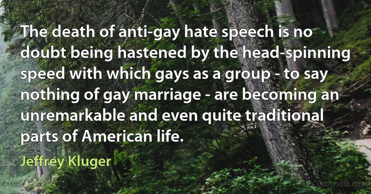 The death of anti-gay hate speech is no doubt being hastened by the head-spinning speed with which gays as a group - to say nothing of gay marriage - are becoming an unremarkable and even quite traditional parts of American life. (Jeffrey Kluger)