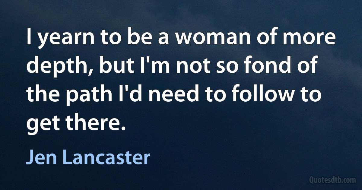 I yearn to be a woman of more depth, but I'm not so fond of the path I'd need to follow to get there. (Jen Lancaster)