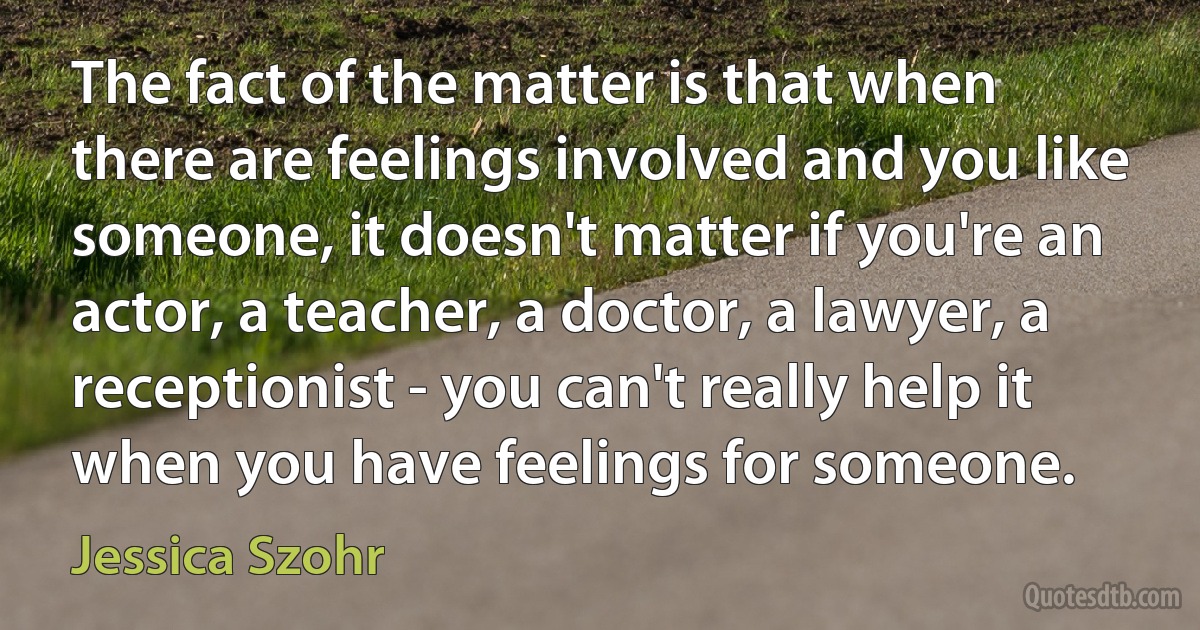 The fact of the matter is that when there are feelings involved and you like someone, it doesn't matter if you're an actor, a teacher, a doctor, a lawyer, a receptionist - you can't really help it when you have feelings for someone. (Jessica Szohr)