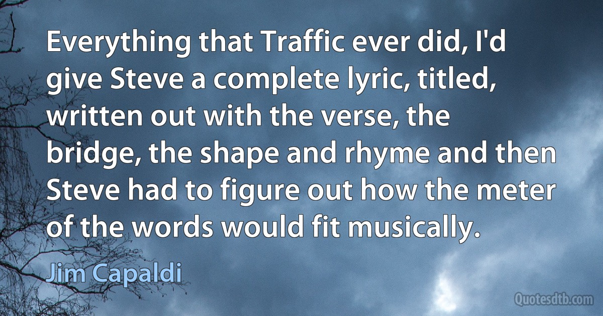 Everything that Traffic ever did, I'd give Steve a complete lyric, titled, written out with the verse, the bridge, the shape and rhyme and then Steve had to figure out how the meter of the words would fit musically. (Jim Capaldi)