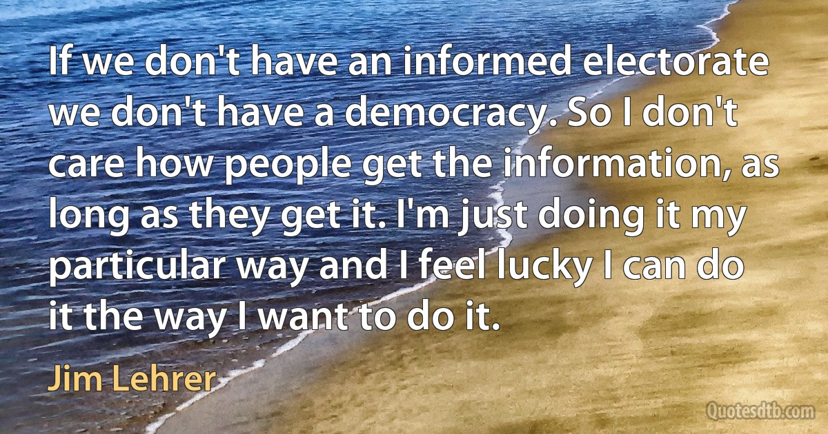 If we don't have an informed electorate we don't have a democracy. So I don't care how people get the information, as long as they get it. I'm just doing it my particular way and I feel lucky I can do it the way I want to do it. (Jim Lehrer)