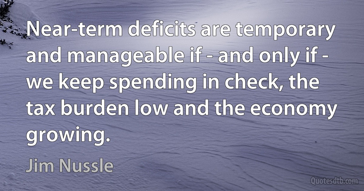 Near-term deficits are temporary and manageable if - and only if - we keep spending in check, the tax burden low and the economy growing. (Jim Nussle)