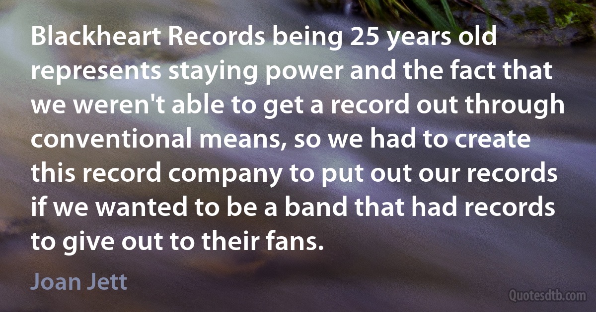 Blackheart Records being 25 years old represents staying power and the fact that we weren't able to get a record out through conventional means, so we had to create this record company to put out our records if we wanted to be a band that had records to give out to their fans. (Joan Jett)