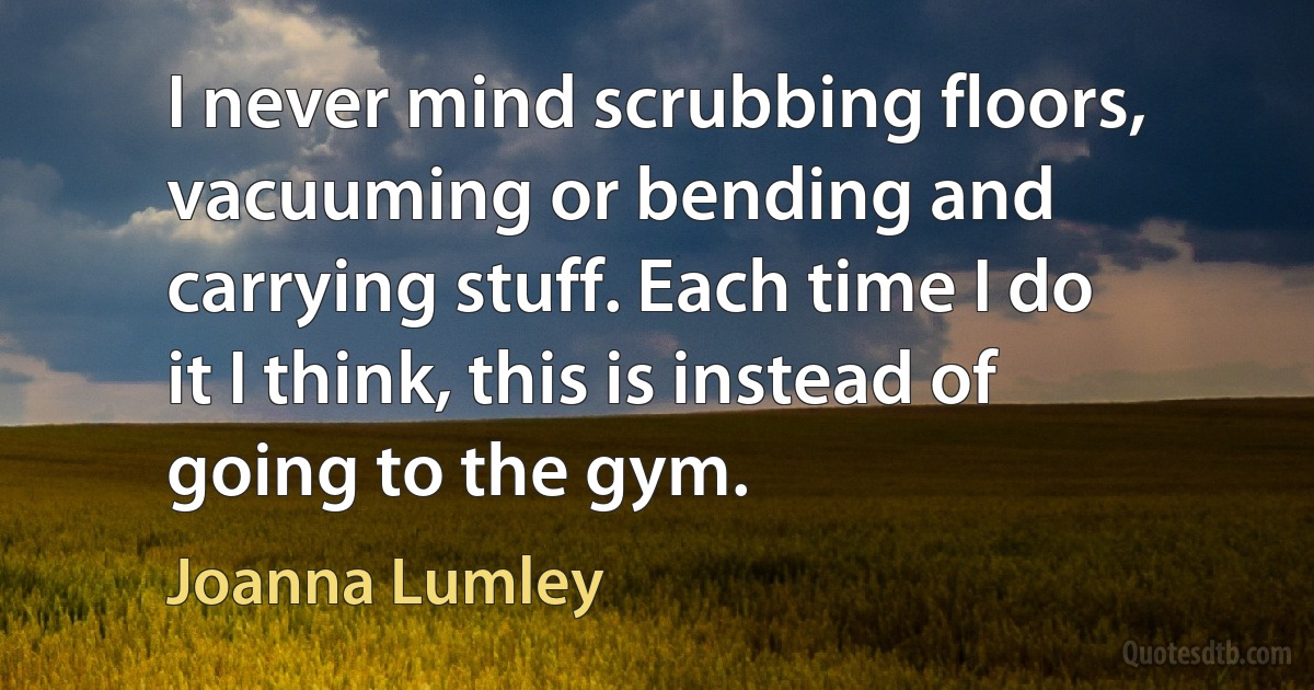 I never mind scrubbing floors, vacuuming or bending and carrying stuff. Each time I do it I think, this is instead of going to the gym. (Joanna Lumley)