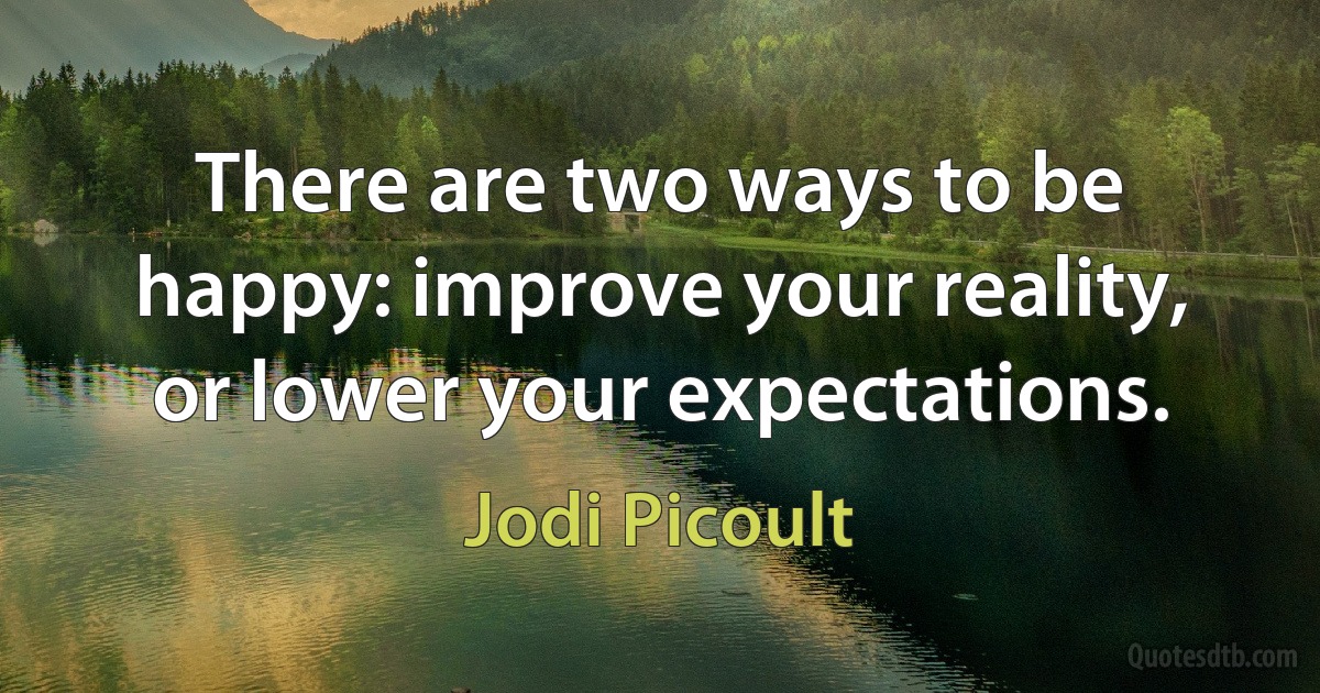 There are two ways to be happy: improve your reality, or lower your expectations. (Jodi Picoult)