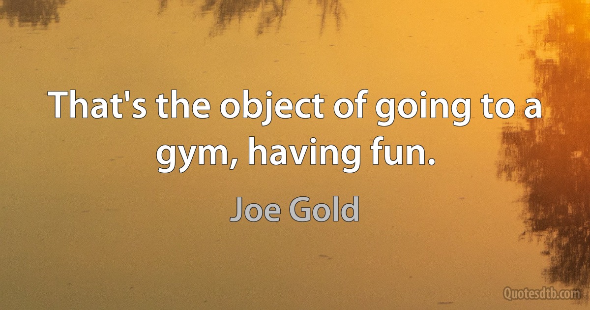 That's the object of going to a gym, having fun. (Joe Gold)