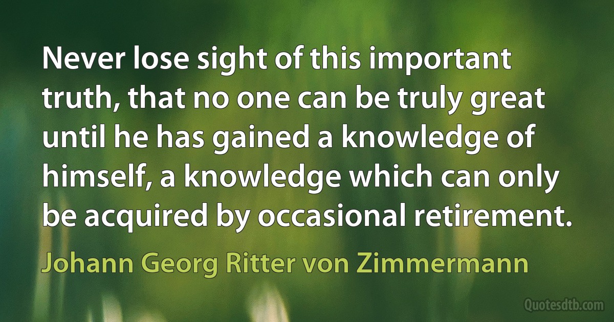 Never lose sight of this important truth, that no one can be truly great until he has gained a knowledge of himself, a knowledge which can only be acquired by occasional retirement. (Johann Georg Ritter von Zimmermann)