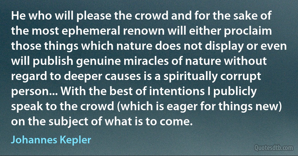 He who will please the crowd and for the sake of the most ephemeral renown will either proclaim those things which nature does not display or even will publish genuine miracles of nature without regard to deeper causes is a spiritually corrupt person... With the best of intentions I publicly speak to the crowd (which is eager for things new) on the subject of what is to come. (Johannes Kepler)