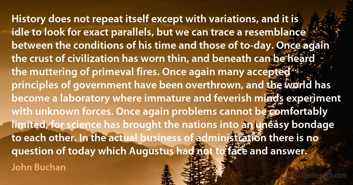 History does not repeat itself except with variations, and it is idle to look for exact parallels, but we can trace a resemblance between the conditions of his time and those of to-day. Once again the crust of civilization has worn thin, and beneath can be heard the muttering of primeval fires. Once again many accepted principles of government have been overthrown, and the world has become a laboratory where immature and feverish minds experiment with unknown forces. Once again problems cannot be comfortably limited, for science has brought the nations into an uneasy bondage to each other. In the actual business of administration there is no question of today which Augustus had not to face and answer. (John Buchan)