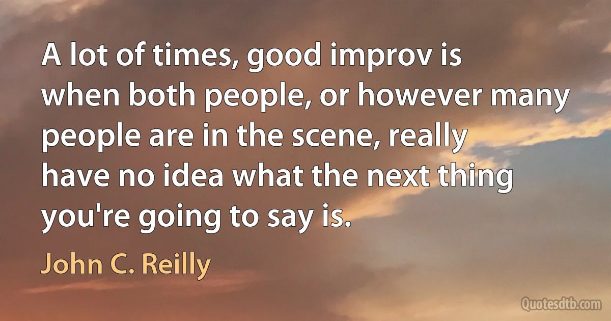 A lot of times, good improv is when both people, or however many people are in the scene, really have no idea what the next thing you're going to say is. (John C. Reilly)