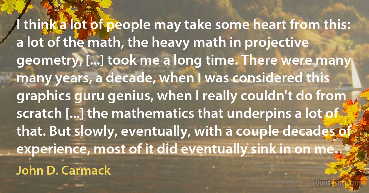 I think a lot of people may take some heart from this: a lot of the math, the heavy math in projective geometry, [...] took me a long time. There were many many years, a decade, when I was considered this graphics guru genius, when I really couldn't do from scratch [...] the mathematics that underpins a lot of that. But slowly, eventually, with a couple decades of experience, most of it did eventually sink in on me. (John D. Carmack)