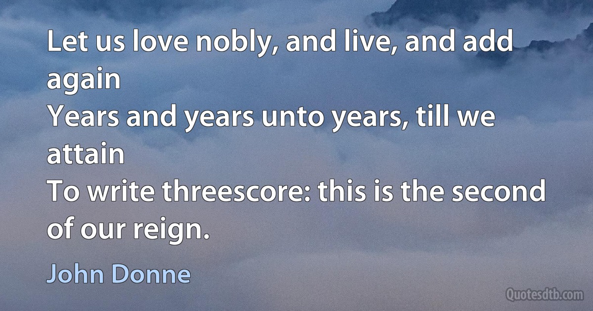 Let us love nobly, and live, and add again
Years and years unto years, till we attain
To write threescore: this is the second of our reign. (John Donne)