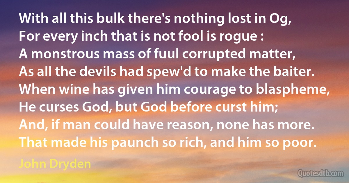 With all this bulk there's nothing lost in Og,
For every inch that is not fool is rogue :
A monstrous mass of fuul corrupted matter,
As all the devils had spew'd to make the baiter.
When wine has given him courage to blaspheme,
He curses God, but God before curst him;
And, if man could have reason, none has more.
That made his paunch so rich, and him so poor. (John Dryden)