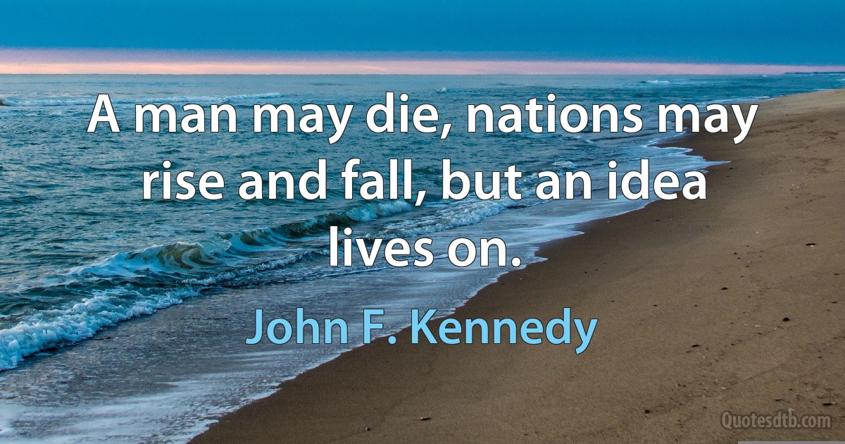 A man may die, nations may rise and fall, but an idea lives on. (John F. Kennedy)