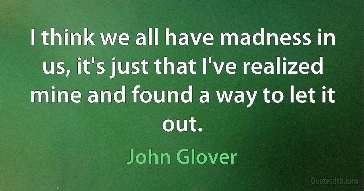 I think we all have madness in us, it's just that I've realized mine and found a way to let it out. (John Glover)