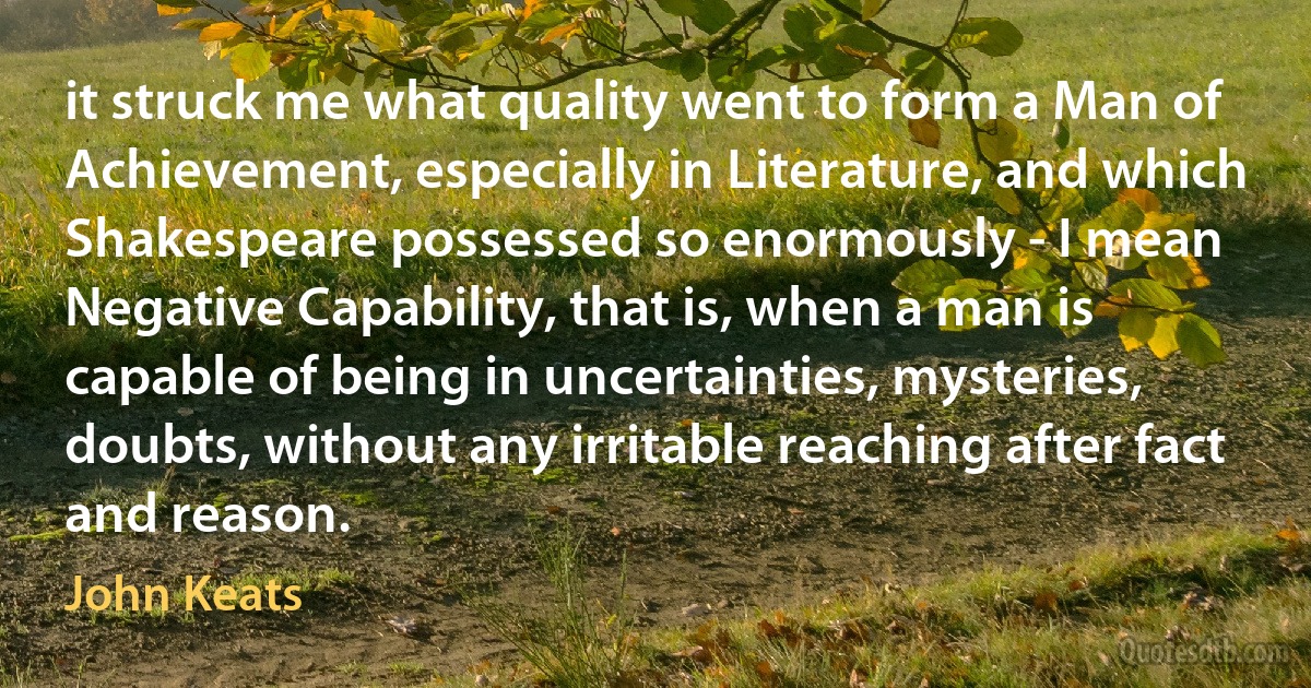 it struck me what quality went to form a Man of Achievement, especially in Literature, and which Shakespeare possessed so enormously - I mean Negative Capability, that is, when a man is capable of being in uncertainties, mysteries, doubts, without any irritable reaching after fact and reason. (John Keats)