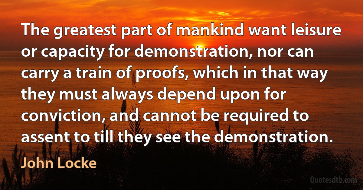 The greatest part of mankind want leisure or capacity for demonstration, nor can carry a train of proofs, which in that way they must always depend upon for conviction, and cannot be required to assent to till they see the demonstration. (John Locke)