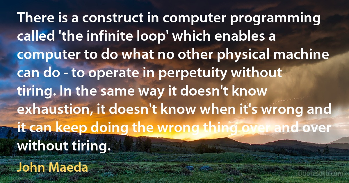 There is a construct in computer programming called 'the infinite loop' which enables a computer to do what no other physical machine can do - to operate in perpetuity without tiring. In the same way it doesn't know exhaustion, it doesn't know when it's wrong and it can keep doing the wrong thing over and over without tiring. (John Maeda)