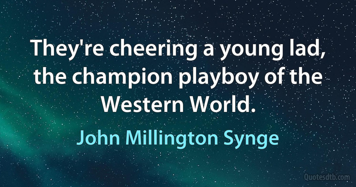 They're cheering a young lad, the champion playboy of the Western World. (John Millington Synge)