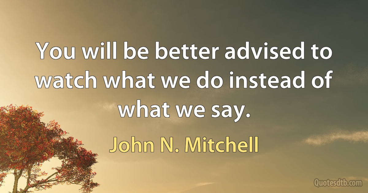 You will be better advised to watch what we do instead of what we say. (John N. Mitchell)