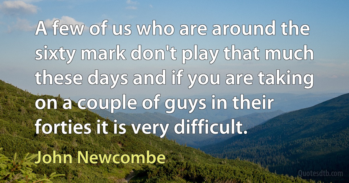 A few of us who are around the sixty mark don't play that much these days and if you are taking on a couple of guys in their forties it is very difficult. (John Newcombe)