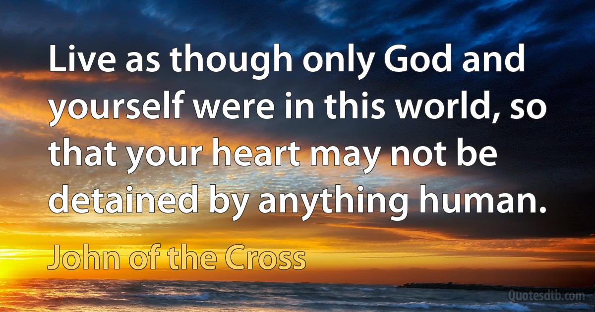 Live as though only God and yourself were in this world, so that your heart may not be detained by anything human. (John of the Cross)