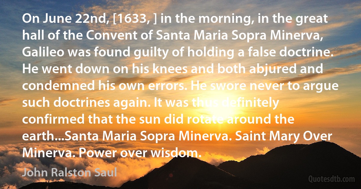 On June 22nd, [1633, ] in the morning, in the great hall of the Convent of Santa Maria Sopra Minerva, Galileo was found guilty of holding a false doctrine. He went down on his knees and both abjured and condemned his own errors. He swore never to argue such doctrines again. It was thus definitely confirmed that the sun did rotate around the earth...Santa Maria Sopra Minerva. Saint Mary Over Minerva. Power over wisdom. (John Ralston Saul)