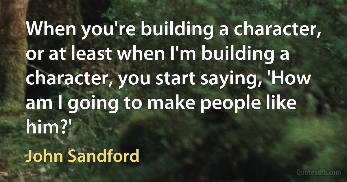 When you're building a character, or at least when I'm building a character, you start saying, 'How am I going to make people like him?' (John Sandford)