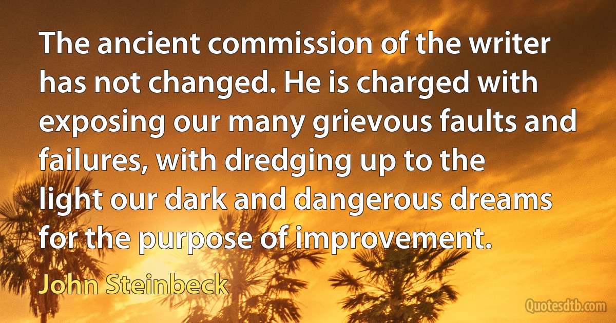 The ancient commission of the writer has not changed. He is charged with exposing our many grievous faults and failures, with dredging up to the light our dark and dangerous dreams for the purpose of improvement. (John Steinbeck)