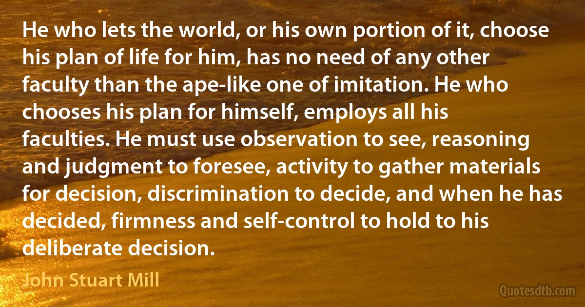 He who lets the world, or his own portion of it, choose his plan of life for him, has no need of any other faculty than the ape-like one of imitation. He who chooses his plan for himself, employs all his faculties. He must use observation to see, reasoning and judgment to foresee, activity to gather materials for decision, discrimination to decide, and when he has decided, firmness and self-control to hold to his deliberate decision. (John Stuart Mill)