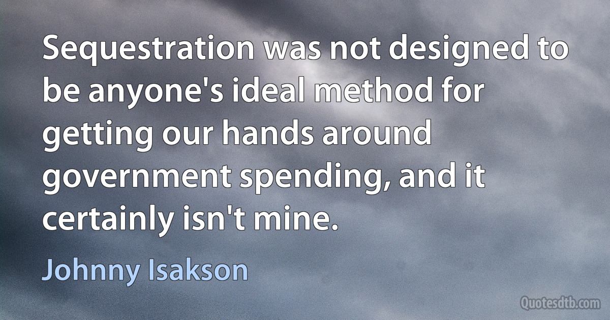 Sequestration was not designed to be anyone's ideal method for getting our hands around government spending, and it certainly isn't mine. (Johnny Isakson)