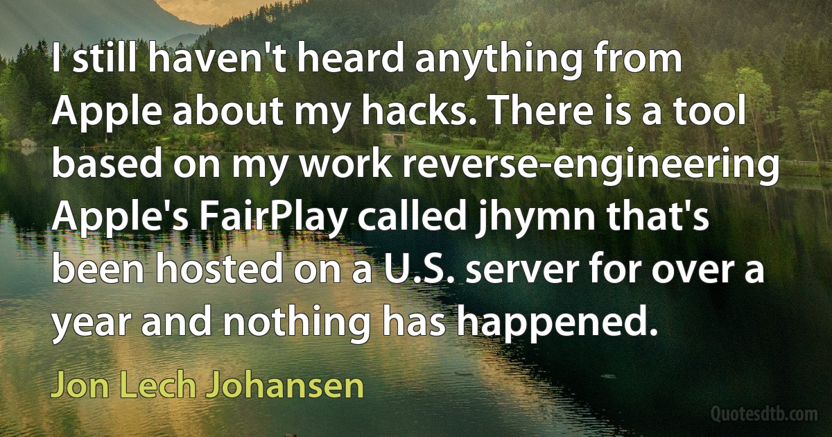 I still haven't heard anything from Apple about my hacks. There is a tool based on my work reverse-engineering Apple's FairPlay called jhymn that's been hosted on a U.S. server for over a year and nothing has happened. (Jon Lech Johansen)