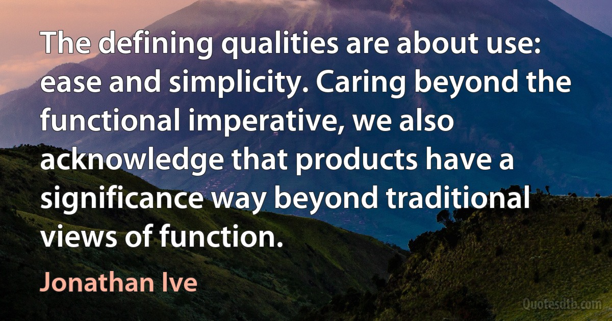 The defining qualities are about use: ease and simplicity. Caring beyond the functional imperative, we also acknowledge that products have a significance way beyond traditional views of function. (Jonathan Ive)