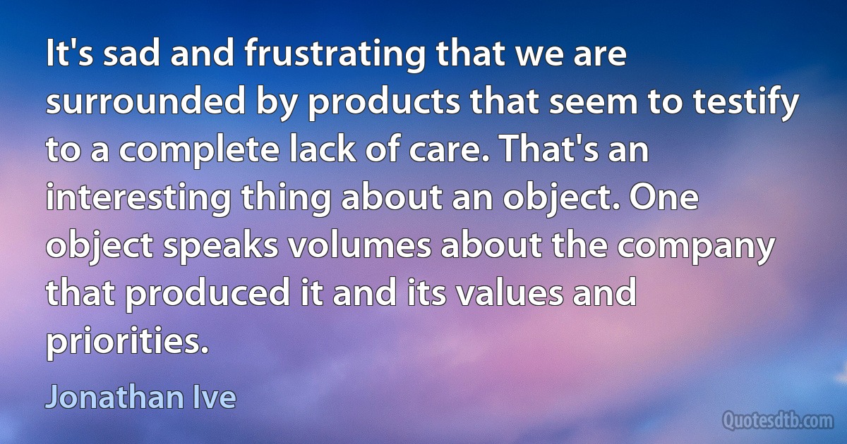 It's sad and frustrating that we are surrounded by products that seem to testify to a complete lack of care. That's an interesting thing about an object. One object speaks volumes about the company that produced it and its values and priorities. (Jonathan Ive)