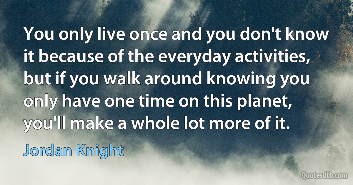 You only live once and you don't know it because of the everyday activities, but if you walk around knowing you only have one time on this planet, you'll make a whole lot more of it. (Jordan Knight)