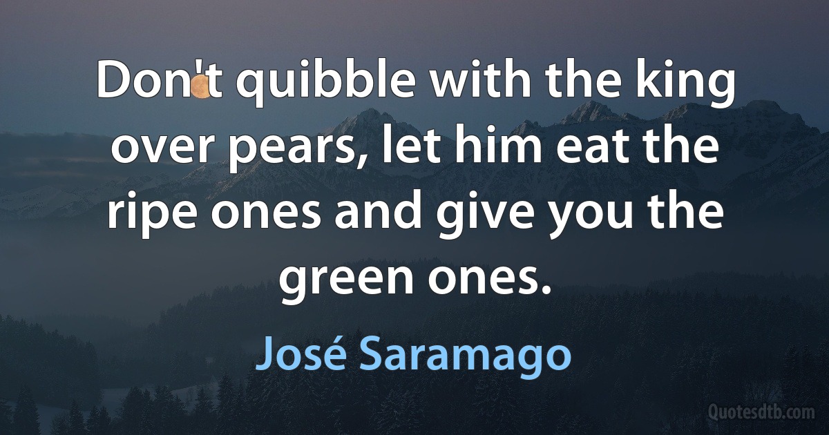 Don't quibble with the king over pears, let him eat the ripe ones and give you the green ones. (José Saramago)