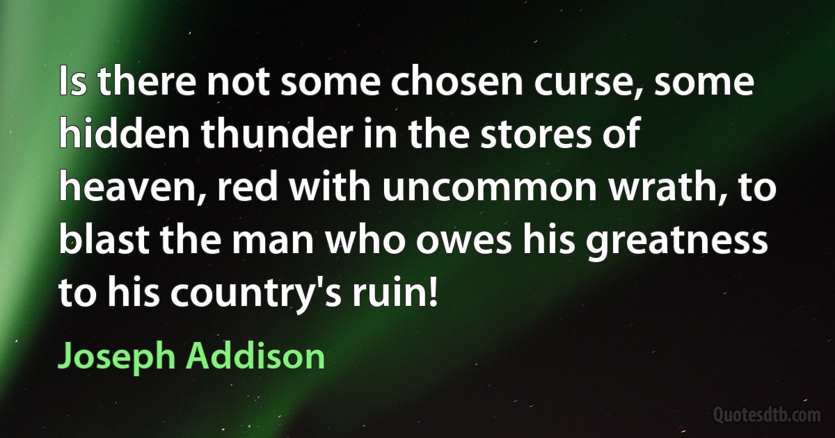 Is there not some chosen curse, some hidden thunder in the stores of heaven, red with uncommon wrath, to blast the man who owes his greatness to his country's ruin! (Joseph Addison)