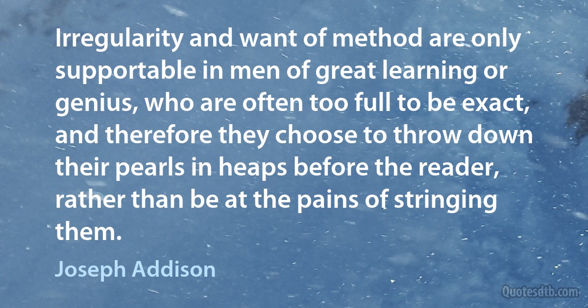 Irregularity and want of method are only supportable in men of great learning or genius, who are often too full to be exact, and therefore they choose to throw down their pearls in heaps before the reader, rather than be at the pains of stringing them. (Joseph Addison)