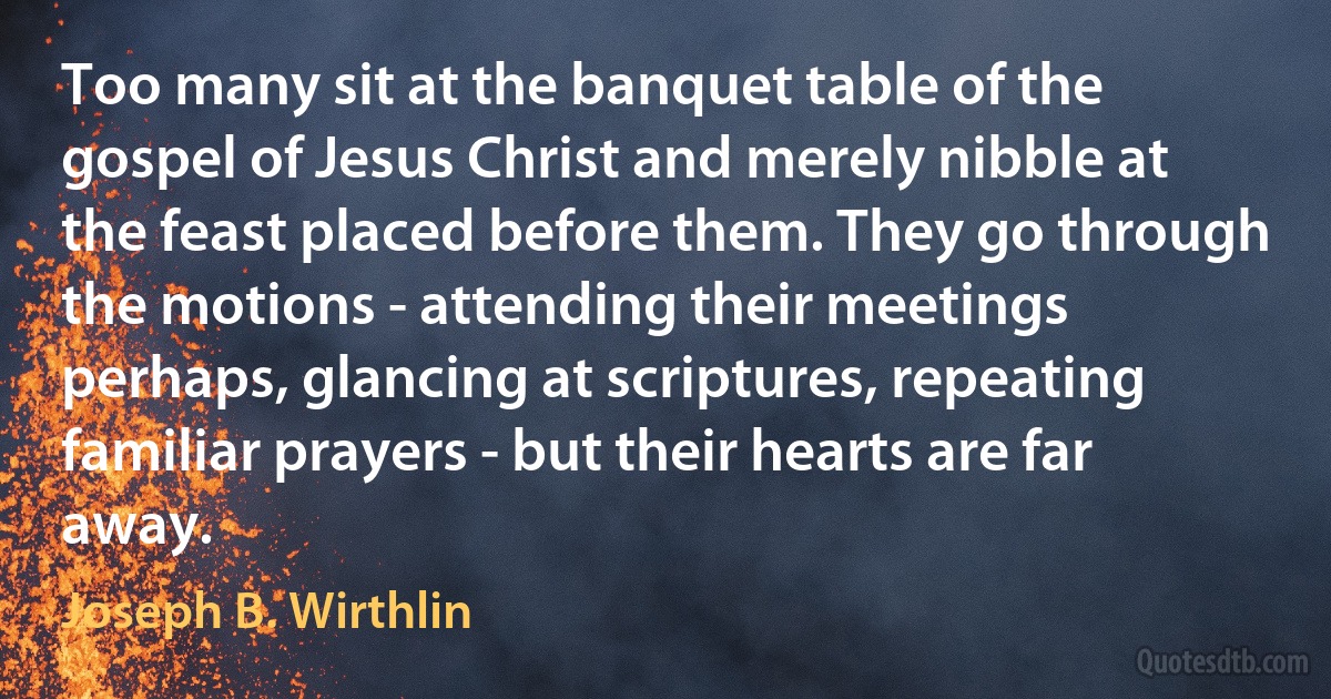 Too many sit at the banquet table of the gospel of Jesus Christ and merely nibble at the feast placed before them. They go through the motions - attending their meetings perhaps, glancing at scriptures, repeating familiar prayers - but their hearts are far away. (Joseph B. Wirthlin)