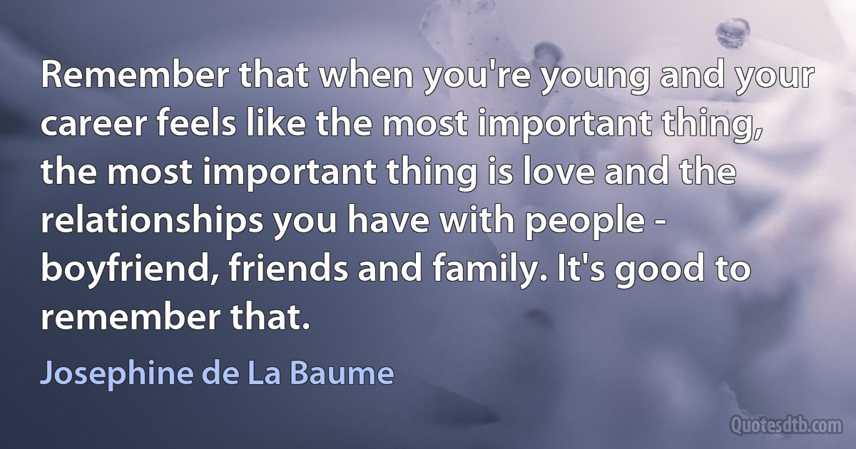 Remember that when you're young and your career feels like the most important thing, the most important thing is love and the relationships you have with people - boyfriend, friends and family. It's good to remember that. (Josephine de La Baume)